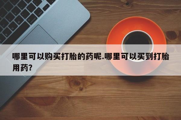 打胎药私人微信联系哪里可以购买打胎的药呢.哪里可以买到打胎用药？
