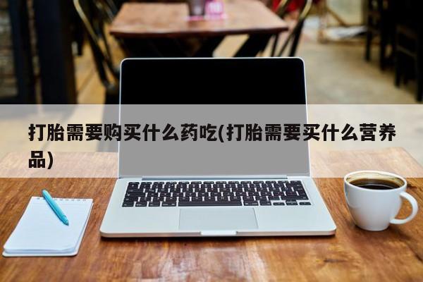 打胎药私人微信联系打胎需要购买什么药吃(打胎需要买什么营养品)